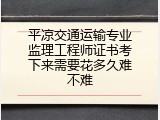平凉交通运输专业监理工程师证书考下来需要花多久难不难