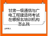 甘肃一级通信与广电工程建造师考试在哪报名培训机构怎么找