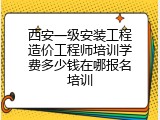 西安一级安装工程造价工程师培训学费多少钱在哪报名培训