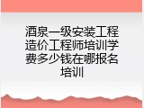 酒泉一级安装工程造价工程师培训学费多少钱在哪报名培训