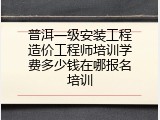 普洱一级安装工程造价工程师培训学费多少钱在哪报名培训
