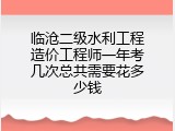 临沧二级水利工程造价工程师一年考几次总共需要花多少钱