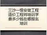 三沙一级安装工程造价工程师培训学费多少钱在哪报名培训