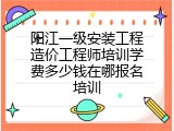 阳江一级安装工程造价工程师培训学费多少钱在哪报名培训
