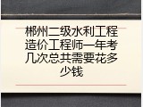郴州二级水利工程造价工程师一年考几次总共需要花多少钱
