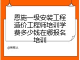 恩施一级安装工程造价工程师培训学费多少钱在哪报名培训