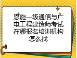 恩施一级通信与广电工程建造师考试在哪报名培训机构怎么找