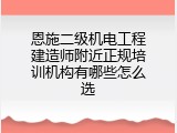 恩施二级机电工程建造师附近正规培训机构有哪些怎么选