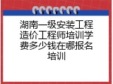 湖南一级安装工程造价工程师培训学费多少钱在哪报名培训