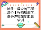 汕头一级安装工程造价工程师培训学费多少钱在哪报名培训