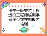 济宁一级安装工程造价工程师培训学费多少钱在哪报名培训
