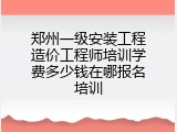 郑州一级安装工程造价工程师培训学费多少钱在哪报名培训