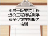 南昌一级安装工程造价工程师培训学费多少钱在哪报名培训