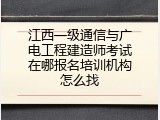 江西一级通信与广电工程建造师考试在哪报名培训机构怎么找