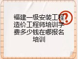 福建一级安装工程造价工程师培训学费多少钱在哪报名培训