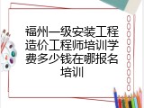 福州一级安装工程造价工程师培训学费多少钱在哪报名培训