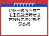台州一级通信与广电工程建造师考试在哪报名培训机构怎么找