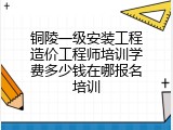 铜陵一级安装工程造价工程师培训学费多少钱在哪报名培训