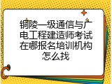 铜陵一级通信与广电工程建造师考试在哪报名培训机构怎么找