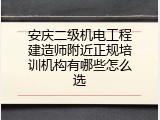 安庆二级机电工程建造师附近正规培训机构有哪些怎么选
