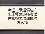 宿迁一级通信与广电工程建造师考试在哪报名培训机构怎么找