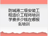 防城港二级安装工程造价工程师培训学费多少钱在哪报名培训