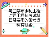 乌兰察布水利工程监理工程师考试科目及要用的备考资料有哪些