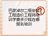 巴彦淖尔二级安装工程造价工程师培训学费多少钱在哪报名培训