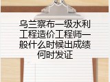 乌兰察布一级水利工程造价工程师一般什么时候出成绩何时发证
