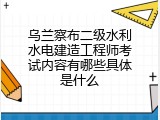 乌兰察布二级水利水电建造工程师考试内容有哪些具体是什么