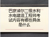 巴彦淖尔二级水利水电建造工程师考试内容有哪些具体是什么