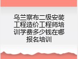 乌兰察布二级安装工程造价工程师培训学费多少钱在哪报名培训