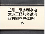 兰州二级水利水电建造工程师考试内容有哪些具体是什么