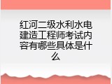 红河二级水利水电建造工程师考试内容有哪些具体是什么