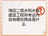清远二级水利水电建造工程师考试内容有哪些具体是什么