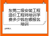 东莞二级安装工程造价工程师培训学费多少钱在哪报名培训