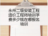 永州二级安装工程造价工程师培训学费多少钱在哪报名培训