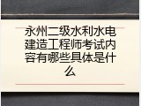 永州二级水利水电建造工程师考试内容有哪些具体是什么