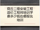 商丘二级安装工程造价工程师培训学费多少钱在哪报名培训