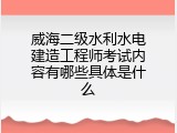 威海二级水利水电建造工程师考试内容有哪些具体是什么