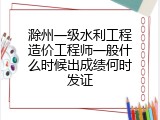 滁州一级水利工程造价工程师一般什么时候出成绩何时发证