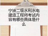 宁波二级水利水电建造工程师考试内容有哪些具体是什么