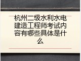 杭州二级水利水电建造工程师考试内容有哪些具体是什么