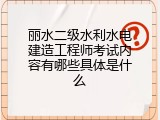 丽水二级水利水电建造工程师考试内容有哪些具体是什么