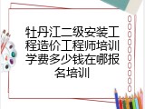 牡丹江二级安装工程造价工程师培训学费多少钱在哪报名培训