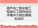 葫芦岛二级安装工程造价工程师培训学费多少钱在哪报名培训