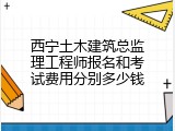西宁土木建筑总监理工程师报名和考试费用分别多少钱