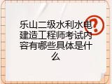 乐山二级水利水电建造工程师考试内容有哪些具体是什么
