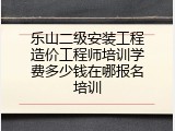 乐山二级安装工程造价工程师培训学费多少钱在哪报名培训