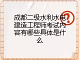 成都二级水利水电建造工程师考试内容有哪些具体是什么